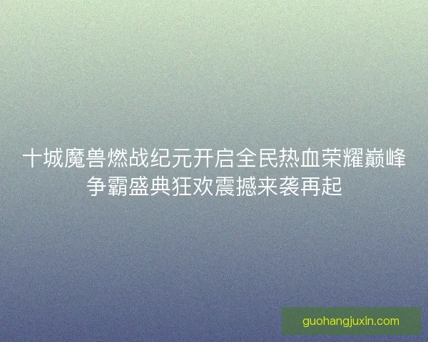 十城魔兽燃战纪元开启全民热血荣耀巅峰争霸盛典狂欢震撼来袭再起
