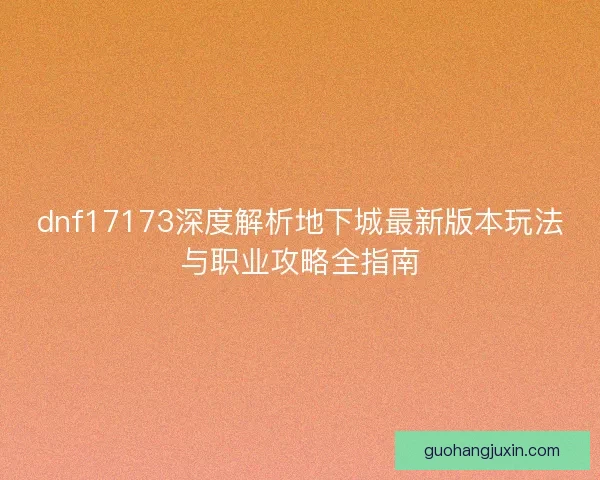 dnf17173深度解析地下城最新版本玩法与职业攻略全指南