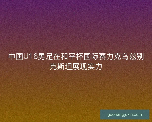 中国U16男足在和平杯国际赛力克乌兹别克斯坦展现实力
